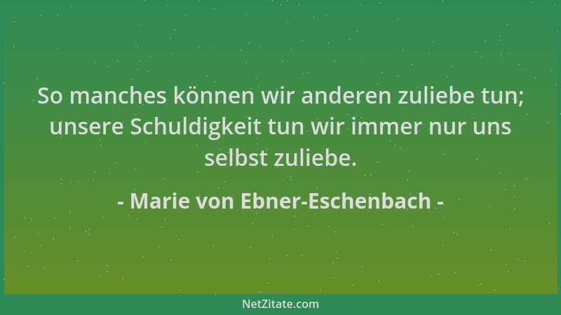 Marie von Ebner-Eschenbach - So manches können wir anderen zuliebe tun; unsere Schuldigkeit tun wir immer nur uns selbst zu...