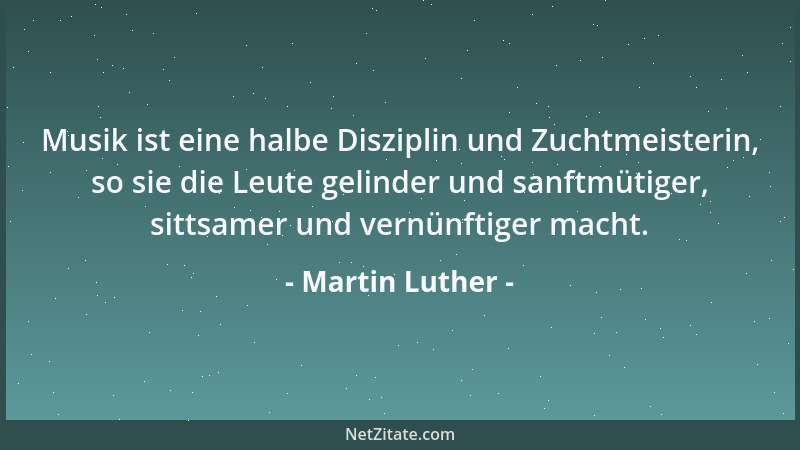 Martin Luther - Musik ist eine halbe Disziplin und Zuchtmeisterin, so sie die Leute gelinder und sanftmütiger, sittsamer un...