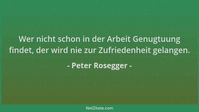 Peter Rosegger - Wer nicht schon in der Arbeit Genugtuung findet, der wird nie zur Zufriedenheit gelangen....