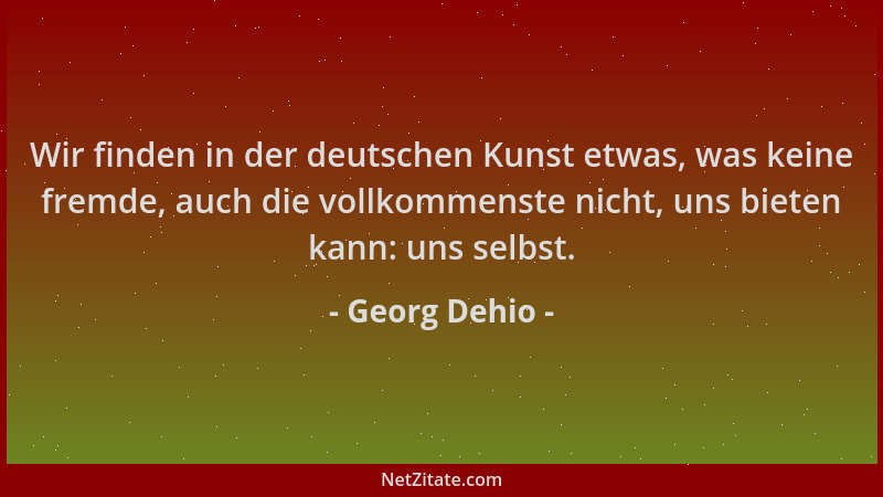 Georg Dehio - Wir finden in der deutschen Kunst etwas, was keine fremde, auch die vollkommenste nicht, uns bieten kann: uns...