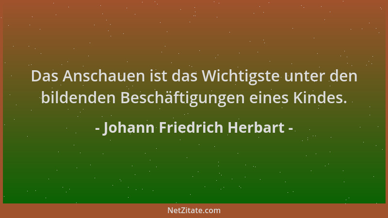 Johann Friedrich Herbart - Das Anschauen ist das Wichtigste unter den bildenden Beschäftigungen eines Kindes....