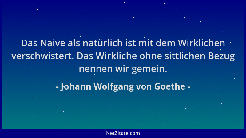 Johann Wolfgang von Goethe - Das Naive als natürlich ist mit dem Wirklichen verschwistert. Das Wirkliche ohne sittlichen Be...