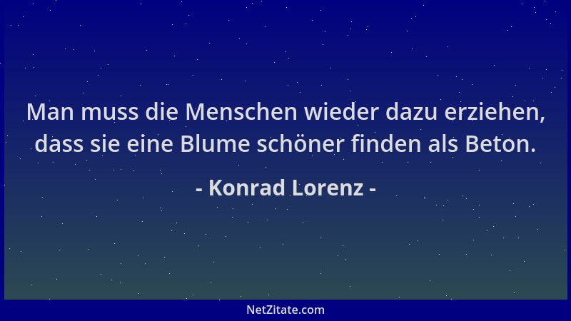 Konrad Lorenz - Man muss die Menschen wieder dazu erziehen, dass sie eine Blume schöner finden als Beton....