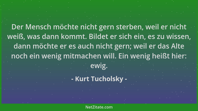 Kurt Tucholsky - Der Mensch möchte nicht gern sterben, weil er nicht weiß, was dann kommt. Bildet er sich ein, es zu wissen...