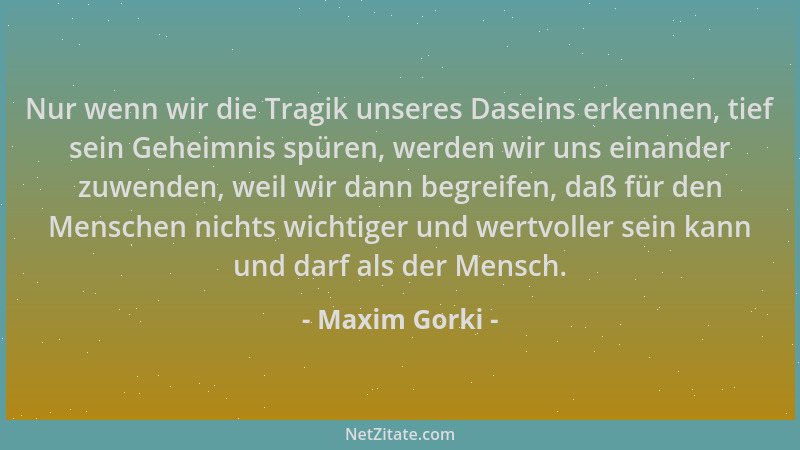 Maxim Gorki - Nur wenn wir die Tragik unseres Daseins erkennen, tief sein Geheimnis spüren, werden wir uns einander zuwende...