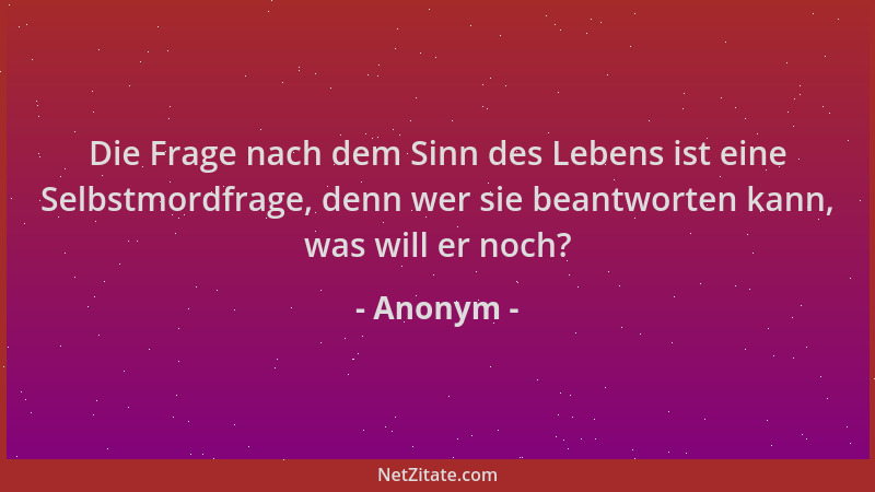 Anonym - Die Frage nach dem Sinn des Lebens ist eine Selbstmordfrage, denn wer sie beantworten kann, was will er noch?...