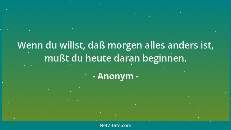 Anonym - Wenn du willst, daß morgen alles anders ist, mußt du heute daran beginnen....
