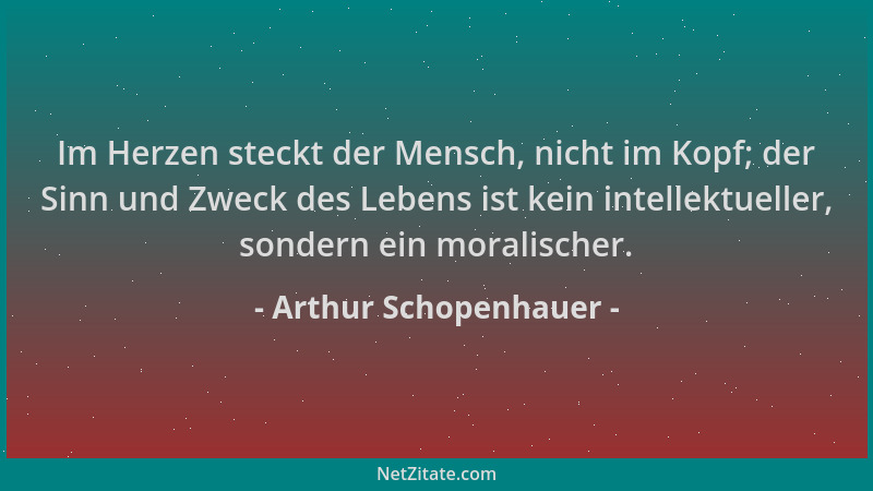 Arthur Schopenhauer - Im Herzen steckt der Mensch, nicht im Kopf; der Sinn und Zweck des Lebens ist kein intellektueller, s...