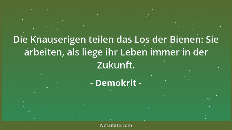 Demokrit - Die Knauserigen teilen das Los der Bienen: Sie arbeiten, als liege ihr Leben immer in der Zukunft....