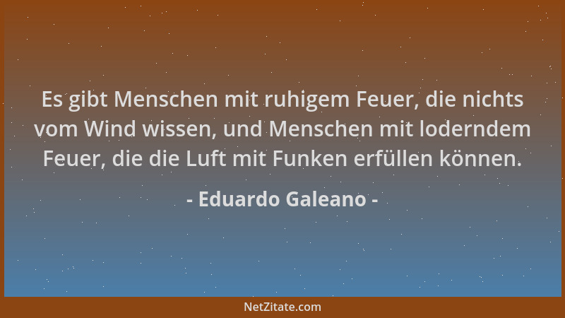 Eduardo Galeano - Es gibt Menschen mit ruhigem Feuer, die nichts vom Wind wissen, und Menschen mit loderndem Feuer, die die...