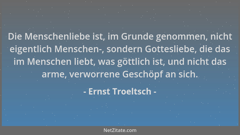 Ernst Troeltsch - Die Menschenliebe ist, im Grunde genommen, nicht eigentlich Menschen-, sondern Gottesliebe, die das im Me...