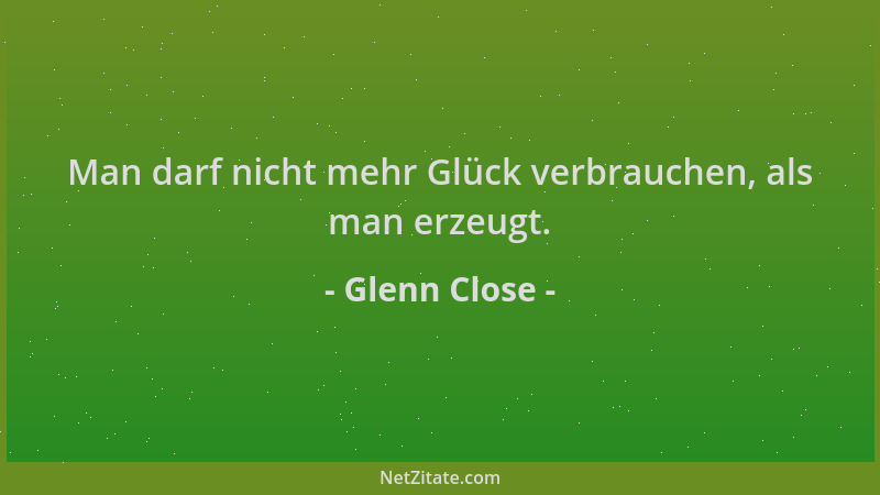 Glenn Close - Man darf nicht mehr Glück verbrauchen, als man erzeugt....