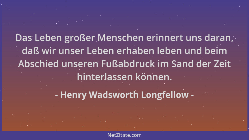 Henry Wadsworth Longfellow - Das Leben großer Menschen erinnert uns daran, daß wir unser Leben erhaben leben und beim Absch...