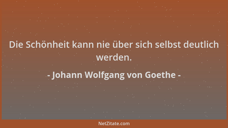 Johann Wolfgang von Goethe - Die Schönheit kann nie über sich selbst deutlich werden....