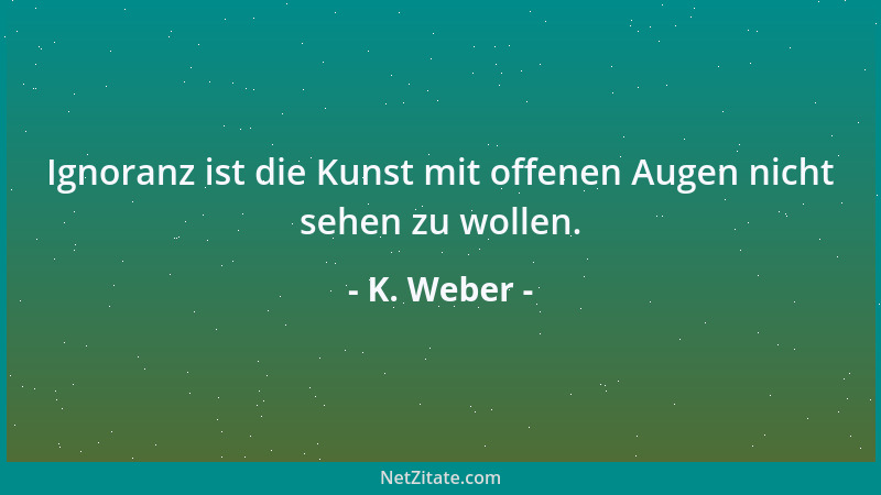 K. Weber - Ignoranz ist die Kunst mit offenen Augen nicht sehen zu wollen....