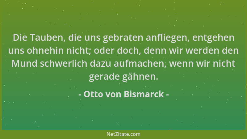 Otto von Bismarck - Die Tauben, die uns gebraten anfliegen, entgehen uns ohnehin nicht; oder doch, denn wir werden den Mund...