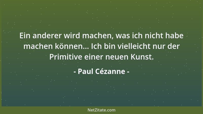 Paul Cézanne - Ein anderer wird machen, was ich nicht habe machen können... Ich bin vielleicht nur der Primitive einer neue...