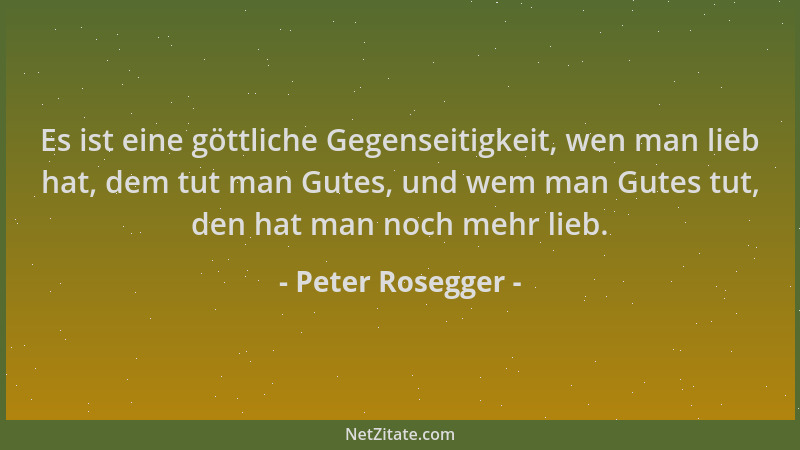 Peter Rosegger - Es ist eine göttliche Gegenseitigkeit, wen man lieb hat, dem tut man Gutes, und wem man Gutes tut, den hat...