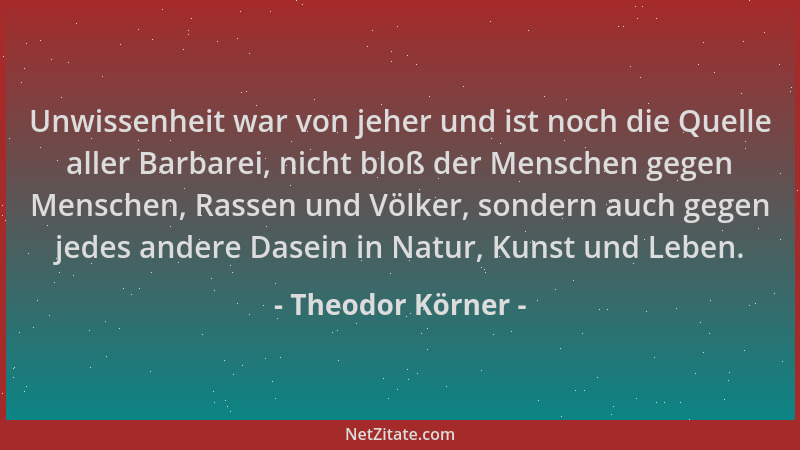 Theodor Körner - Unwissenheit war von jeher und ist noch die Quelle aller Barbarei, nicht bloß der Menschen gegen Menschen,...