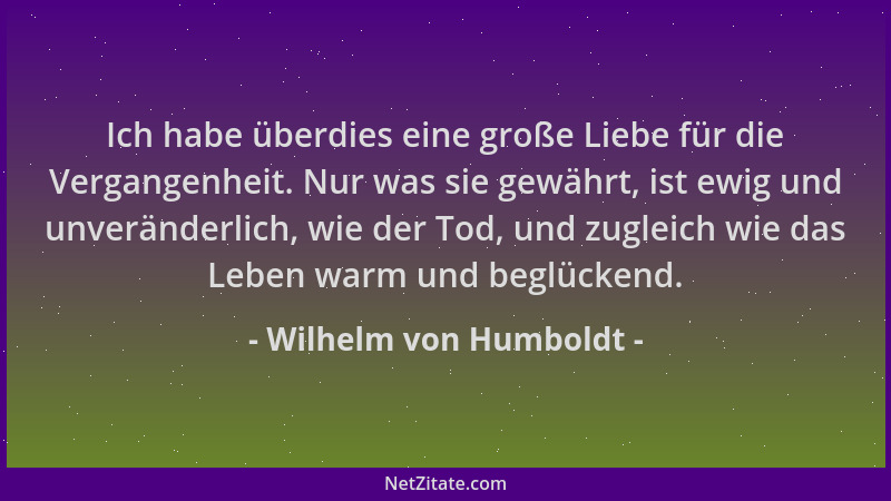 Wilhelm von Humboldt - Ich habe überdies eine große Liebe für die Vergangenheit. Nur was sie gewährt, ist ewig und unveränd...