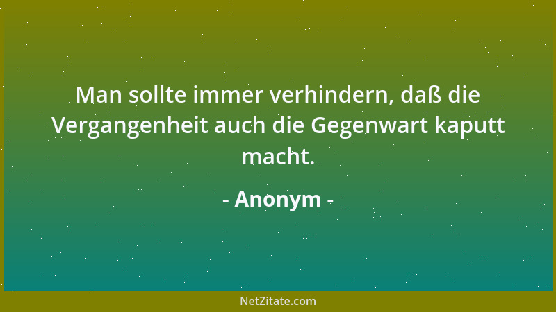 Anonym - Man sollte immer verhindern, daß die Vergangenheit auch die Gegenwart kaputt macht....