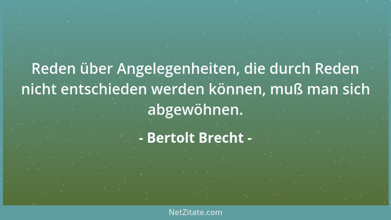 Bertolt Brecht - Reden über Angelegenheiten, die durch Reden nicht entschieden werden können, muß man sich abgewöhnen....