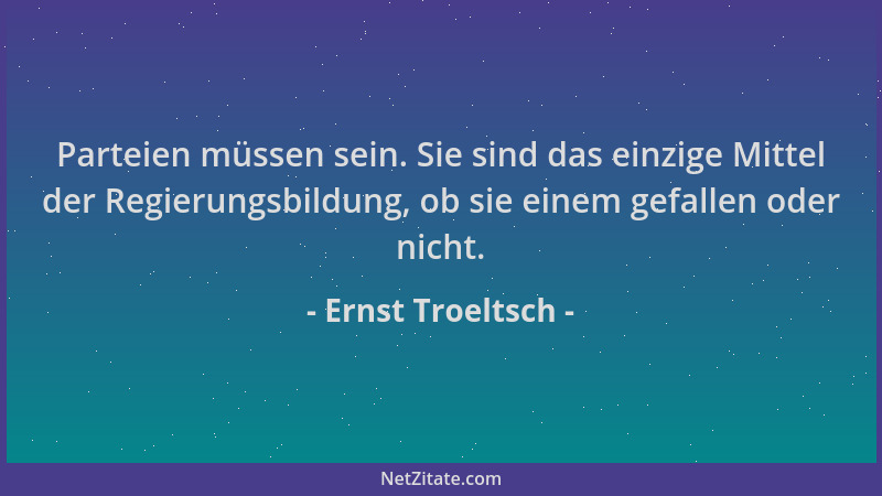 Ernst Troeltsch - Parteien müssen sein. Sie sind das einzige Mittel der Regierungsbildung, ob sie einem gefallen oder nicht...