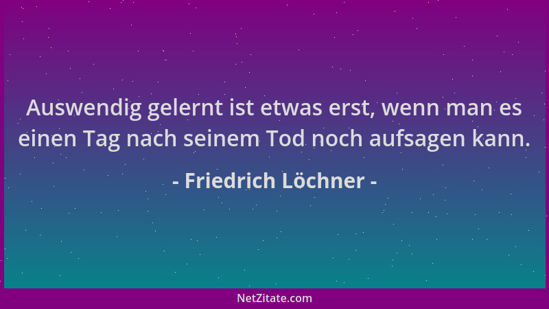 Friedrich Löchner - Auswendig gelernt ist etwas erst, wenn man es einen Tag nach seinem Tod noch aufsagen kann....