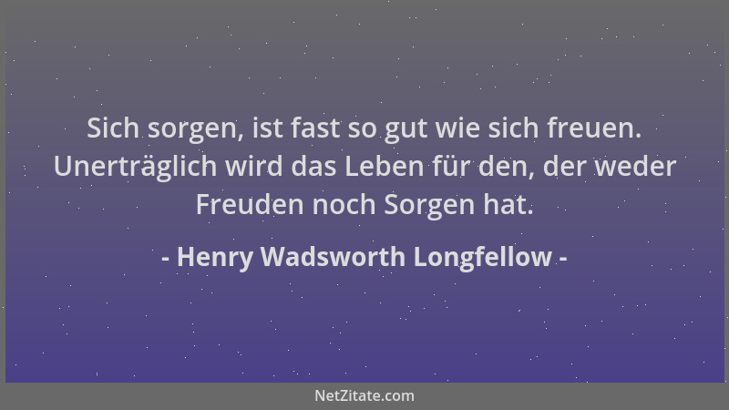 Henry Wadsworth Longfellow - Sich sorgen, ist fast so gut wie sich freuen. Unerträglich wird das Leben für den, der weder F...