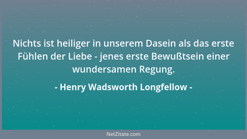 Henry Wadsworth Longfellow - Nichts ist heiliger in unserem Dasein als das erste Fühlen der Liebe - jenes erste Bewußtsein...