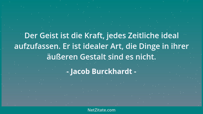 Jacob Burckhardt - Der Geist ist die Kraft, jedes Zeitliche ideal aufzufassen. Er ist idealer Art, die Dinge in ihrer äußer...