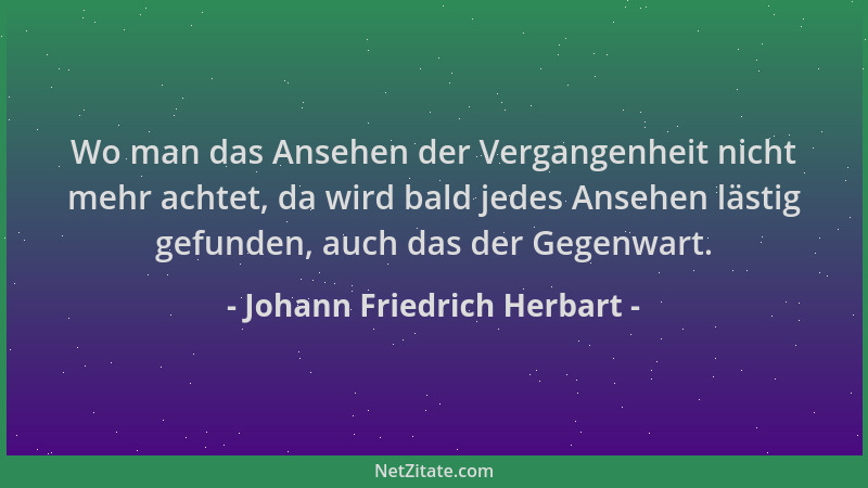 Johann Friedrich Herbart - Wo man das Ansehen der Vergangenheit nicht mehr achtet, da wird bald jedes Ansehen lästig gefund...