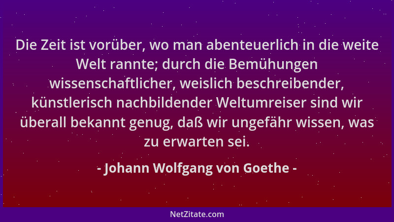 Johann Wolfgang von Goethe - Die Zeit ist vorüber, wo man abenteuerlich in die weite Welt rannte; durch die Bemühungen wiss...