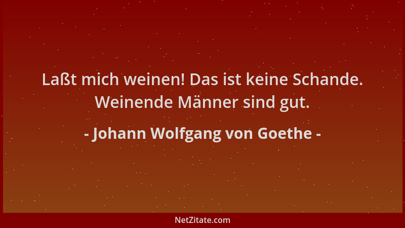 Johann Wolfgang von Goethe - Laßt mich weinen! Das ist keine Schande. Weinende Männer sind gut....