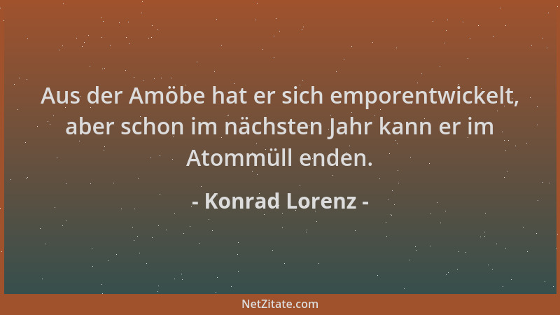 Konrad Lorenz - Aus der Amöbe hat er sich emporentwickelt, aber schon im nächsten Jahr kann er im Atommüll enden....