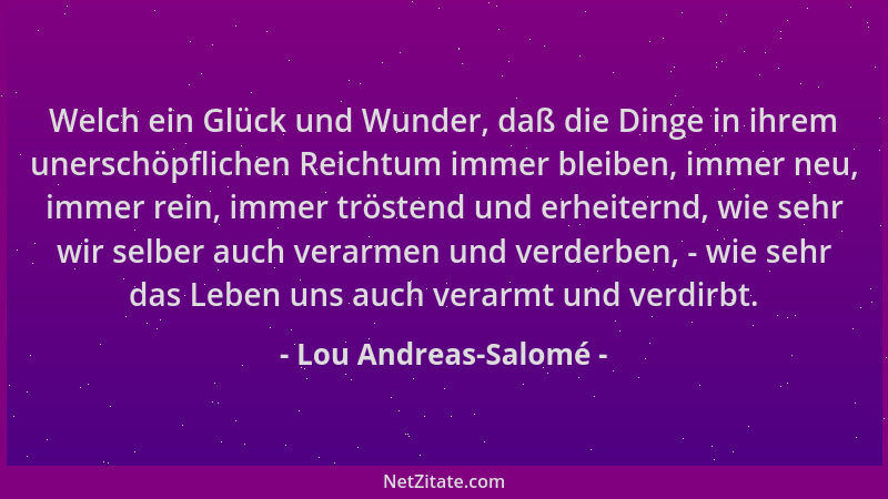 Lou Andreas-Salomé - Welch ein Glück und Wunder, daß die Dinge in ihrem unerschöpflichen Reichtum immer bleiben, immer neu,...