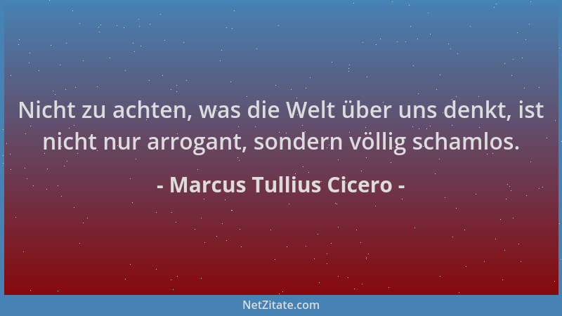 Marcus Tullius Cicero - Nicht zu achten, was die Welt über uns denkt, ist nicht nur arrogant, sondern völlig schamlos....