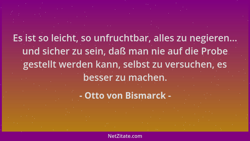 Otto von Bismarck - Es ist so leicht, so unfruchtbar, alles zu negieren... und sicher zu sein, daß man nie auf die Probe ge...