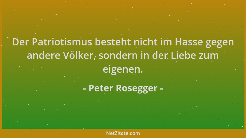 Peter Rosegger - Der Patriotismus besteht nicht im Hasse gegen andere Völker, sondern in der Liebe zum eigenen....