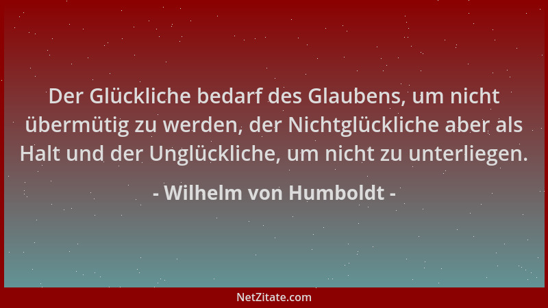 Wilhelm von Humboldt - Der Glückliche bedarf des Glaubens, um nicht übermütig zu werden, der Nichtglückliche aber als Halt...