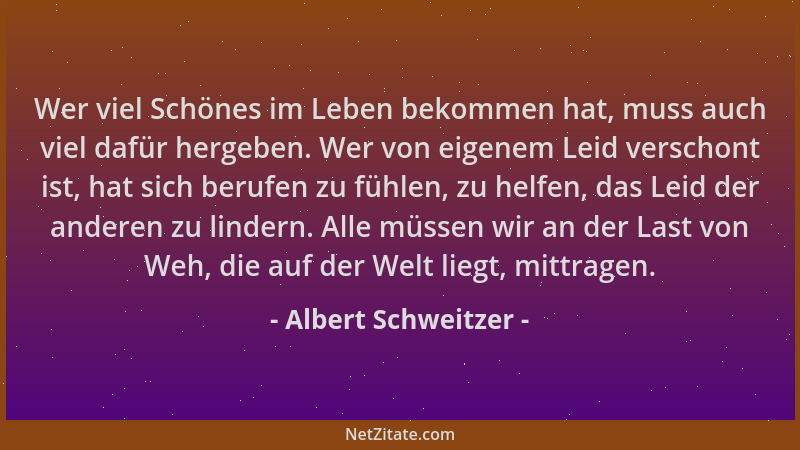 Albert Schweitzer - Wer viel Schönes im Leben bekommen hat, muss auch viel dafür hergeben. Wer von eigenem Leid verschont i...