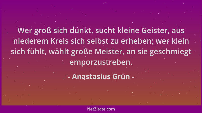 Anastasius Grün - Wer groß sich dünkt, sucht kleine Geister, aus niederem Kreis sich selbst zu erheben; wer klein sich fühl...