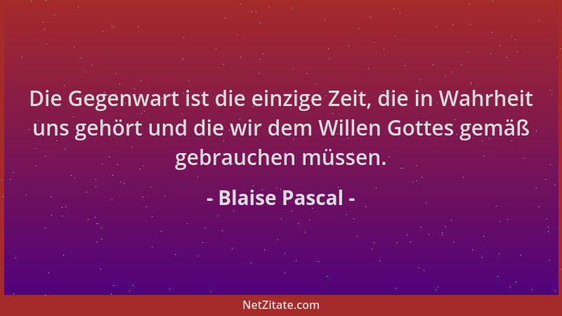 Blaise Pascal - Die Gegenwart ist die einzige Zeit, die in Wahrheit uns gehört und die wir dem Willen Gottes gemäß gebrauch...