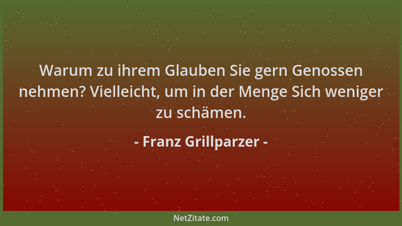 Franz Grillparzer - Warum zu ihrem Glauben Sie gern Genossen nehmen? Vielleicht, um in der Menge Sich weniger zu schämen....