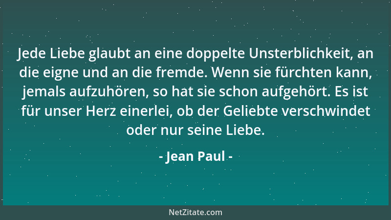 Jean Paul - Jede Liebe glaubt an eine doppelte Unsterblichkeit, an die eigne und an die fremde. Wenn sie fürchten kann, jem...