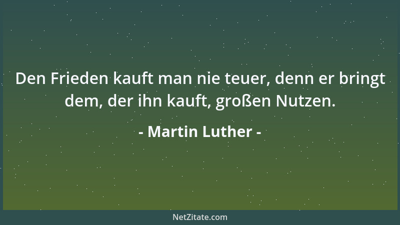 Martin Luther - Den Frieden kauft man nie teuer, denn er bringt dem, der ihn kauft, großen Nutzen....