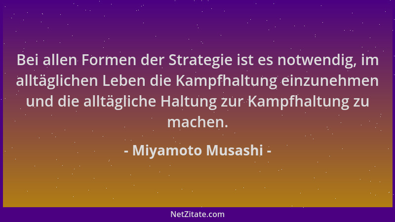Miyamoto Musashi - Bei allen Formen der Strategie ist es notwendig, im alltäglichen Leben die Kampfhaltung einzunehmen und...