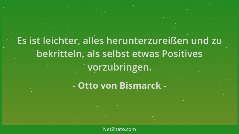 Otto von Bismarck - Es ist leichter, alles herunterzureißen und zu bekritteln, als selbst etwas Positives vorzubringen....