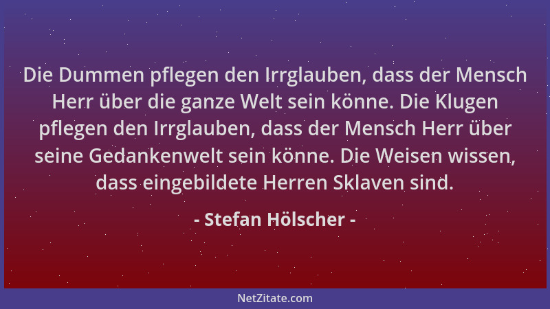 Stefan Hölscher - Die Dummen pflegen den Irrglauben, dass der Mensch Herr über die ganze Welt sein könne. Die Klugen pflege...
