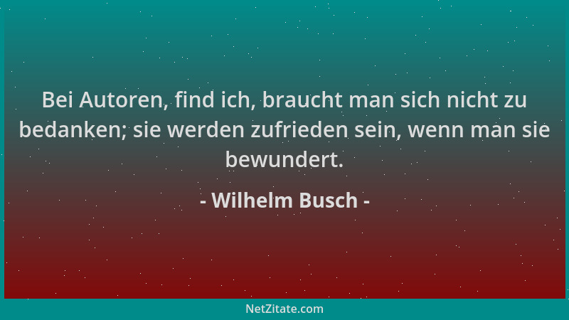 Wilhelm Busch - Bei Autoren, find ich, braucht man sich nicht zu bedanken; sie werden zufrieden sein, wenn man sie bewunder...